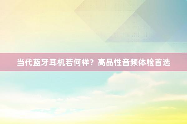 当代蓝牙耳机若何样？高品性音频体验首选