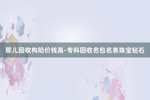 那儿回收构陷价钱高-专科回收名包名表珠宝钻石